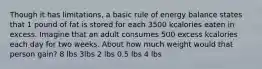 Though it has limitations, a basic rule of energy balance states that 1 pound of fat is stored for each 3500 kcalories eaten in excess. Imagine that an adult consumes 500 excess kcalories each day for two weeks. About how much weight would that person gain? 8 lbs 3lbs 2 lbs 0.5 lbs 4 lbs