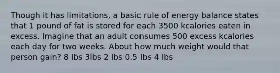 Though it has limitations, a basic rule of energy balance states that 1 pound of fat is stored for each 3500 kcalories eaten in excess. Imagine that an adult consumes 500 excess kcalories each day for two weeks. About how much weight would that person gain? 8 lbs 3lbs 2 lbs 0.5 lbs 4 lbs