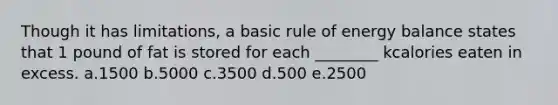 Though it has limitations, a basic rule of energy balance states that 1 pound of fat is stored for each ________ kcalories eaten in excess. a.1500 b.5000 c.3500 d.500 e.2500