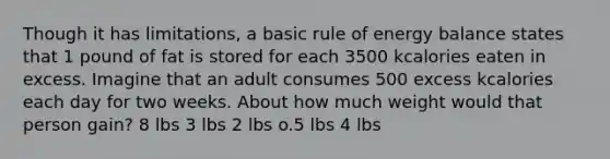 Though it has limitations, a basic rule of energy balance states that 1 pound of fat is stored for each 3500 kcalories eaten in excess. Imagine that an adult consumes 500 excess kcalories each day for two weeks. About how much weight would that person gain? 8 lbs 3 lbs 2 lbs o.5 lbs 4 lbs