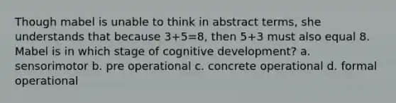 Though mabel is unable to think in abstract terms, she understands that because 3+5=8, then 5+3 must also equal 8. Mabel is in which stage of cognitive development? a. sensorimotor b. pre operational c. concrete operational d. formal operational