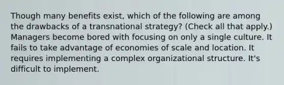 Though many benefits exist, which of the following are among the drawbacks of a transnational strategy? (Check all that apply.) Managers become bored with focusing on only a single culture. It fails to take advantage of economies of scale and location. It requires implementing a complex organizational structure. It's difficult to implement.