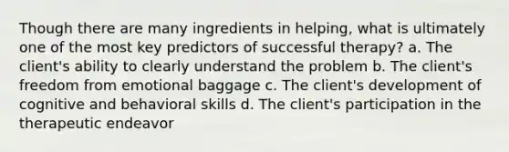 Though there are many ingredients in helping, what is ultimately one of the most key predictors of successful therapy? a. The client's ability to clearly understand the problem b. The client's freedom from emotional baggage c. The client's development of cognitive and behavioral skills d. The client's participation in the therapeutic endeavor