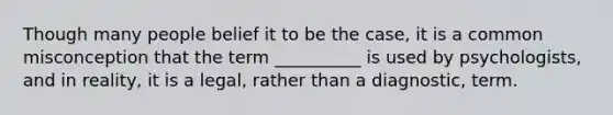 Though many people belief it to be the case, it is a common misconception that the term __________ is used by psychologists, and in reality, it is a legal, rather than a diagnostic, term.