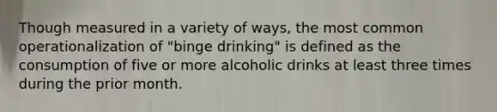 Though measured in a variety of ways, the most common operationalization of "binge drinking" is defined as the consumption of five or more alcoholic drinks at least three times during the prior month.