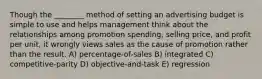 Though the ________ method of setting an advertising budget is simple to use and helps management think about the relationships among promotion spending, selling price, and profit per unit, it wrongly views sales as the cause of promotion rather than the result. A) percentage-of-sales B) integrated C) competitive-parity D) objective-and-task E) regression