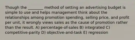 Though the ________ method of setting an advertising budget is simple to use and helps management think about the relationships among promotion spending, selling price, and profit per unit, it wrongly views sales as the cause of promotion rather than the result. A) percentage-of-sales B) integrated C) competitive-parity D) objective-and-task E) regression