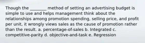 Though the ________ method of setting an advertising budget is simple to use and helps management think about the relationships among promotion spending, selling price, and profit per unit, it wrongly views sales as the cause of promotion rather than the result. a. percentage-of-sales b. Integrated c. competitive-parity d. objective-and-task e. Regression