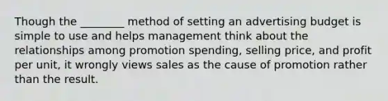 Though the ________ method of setting an advertising budget is simple to use and helps management think about the relationships among promotion spending, selling price, and profit per unit, it wrongly views sales as the cause of promotion rather than the result.