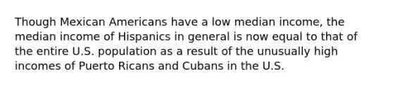 Though Mexican Americans have a low median income, the median income of Hispanics in general is now equal to that of the entire U.S. population as a result of the unusually high incomes of Puerto Ricans and Cubans in the U.S.