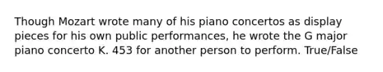 Though Mozart wrote many of his piano concertos as display pieces for his own public performances, he wrote the G major piano concerto K. 453 for another person to perform. True/False