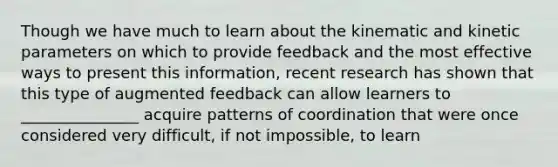 Though we have much to learn about the kinematic and kinetic parameters on which to provide feedback and the most effective ways to present this information, recent research has shown that this type of augmented feedback can allow learners to _______________ acquire patterns of coordination that were once considered very difficult, if not impossible, to learn