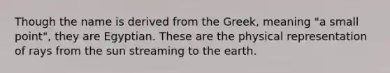 Though the name is derived from the Greek, meaning "a small point", they are Egyptian. These are the physical representation of rays from the sun streaming to the earth.