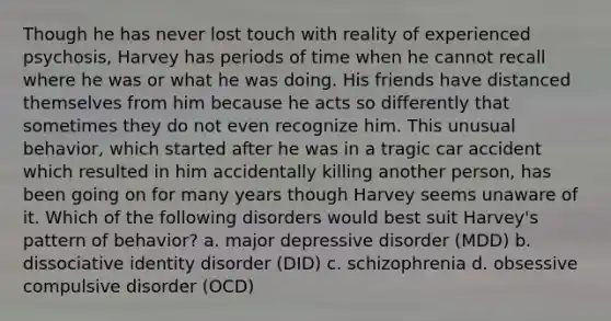 Though he has never lost touch with reality of experienced psychosis, Harvey has periods of time when he cannot recall where he was or what he was doing. His friends have distanced themselves from him because he acts so differently that sometimes they do not even recognize him. This unusual behavior, which started after he was in a tragic car accident which resulted in him accidentally killing another person, has been going on for many years though Harvey seems unaware of it. Which of the following disorders would best suit Harvey's pattern of behavior? a. major depressive disorder (MDD) b. dissociative identity disorder (DID) c. schizophrenia d. obsessive compulsive disorder (OCD)