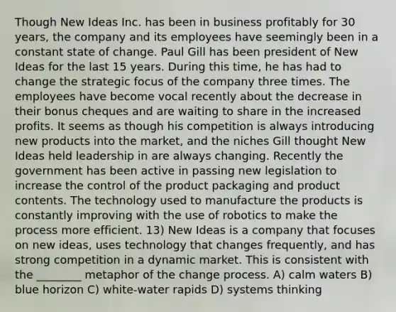 Though New Ideas Inc. has been in business profitably for 30 years, the company and its employees have seemingly been in a constant state of change. Paul Gill has been president of New Ideas for the last 15 years. During this time, he has had to change the strategic focus of the company three times. The employees have become vocal recently about the decrease in their bonus cheques and are waiting to share in the increased profits. It seems as though his competition is always introducing new products into the market, and the niches Gill thought New Ideas held leadership in are always changing. Recently the government has been active in passing new legislation to increase the control of the product packaging and product contents. The technology used to manufacture the products is constantly improving with the use of robotics to make the process more efficient. 13) New Ideas is a company that focuses on new ideas, uses technology that changes frequently, and has strong competition in a dynamic market. This is consistent with the ________ metaphor of the change process. A) calm waters B) blue horizon C) white-water rapids D) systems thinking