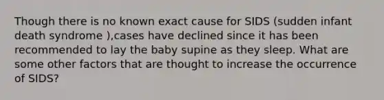 Though there is no known exact cause for SIDS (sudden infant death syndrome ),cases have declined since it has been recommended to lay the baby supine as they sleep. What are some other factors that are thought to increase the occurrence of SIDS?