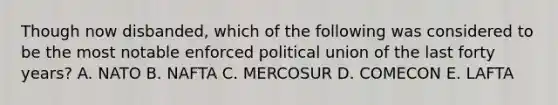 Though now disbanded, which of the following was considered to be the most notable enforced political union of the last forty years? A. NATO B. NAFTA C. MERCOSUR D. COMECON E. LAFTA