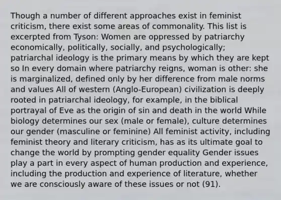 Though a number of different approaches exist in feminist criticism, there exist some areas of commonality. This list is excerpted from Tyson: Women are oppressed by patriarchy economically, politically, socially, and psychologically; patriarchal ideology is the primary means by which they are kept so In every domain where patriarchy reigns, woman is other: she is marginalized, defined only by her difference from male norms and values All of western (Anglo-European) civilization is deeply rooted in patriarchal ideology, for example, in the biblical portrayal of Eve as the origin of sin and death in the world While biology determines our sex (male or female), culture determines our gender (masculine or feminine) All feminist activity, including feminist theory and literary criticism, has as its ultimate goal to change the world by prompting gender equality Gender issues play a part in every aspect of human production and experience, including the production and experience of literature, whether we are consciously aware of these issues or not (91).