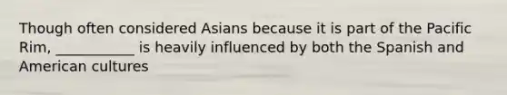 Though often considered Asians because it is part of the Pacific Rim, ___________ is heavily influenced by both the Spanish and American cultures