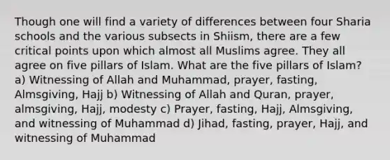 Though one will find a variety of differences between four Sharia schools and the various subsects in Shiism, there are a few critical points upon which almost all Muslims agree. They all agree on five pillars of Islam. What are the five pillars of Islam? a) Witnessing of Allah and Muhammad, prayer, fasting, Almsgiving, Hajj b) Witnessing of Allah and Quran, prayer, almsgiving, Hajj, modesty c) Prayer, fasting, Hajj, Almsgiving, and witnessing of Muhammad d) Jihad, fasting, prayer, Hajj, and witnessing of Muhammad