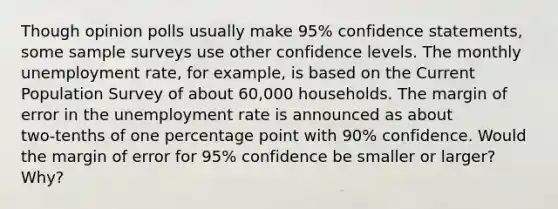 Though opinion polls usually make 95% confidence statements, some sample surveys use other confidence levels. The monthly unemployment rate, for example, is based on the Current Population Survey of about 60,000 households. The margin of error in the unemployment rate is announced as about two‑tenths of one percentage point with 90% confidence. Would the margin of error for 95% confidence be smaller or larger? Why?