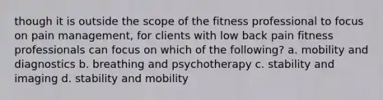 though it is outside the scope of the fitness professional to focus on pain management, for clients with low back pain fitness professionals can focus on which of the following? a. mobility and diagnostics b. breathing and psychotherapy c. stability and imaging d. stability and mobility