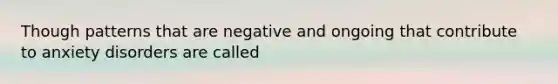 Though patterns that are negative and ongoing that contribute to anxiety disorders are called