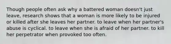 Though people often ask why a battered woman doesn't just leave, research shows that a woman is more likely to be injured or killed after she leaves her partner. to leave when her partner's abuse is cyclical. to leave when she is afraid of her partner. to kill her perpetrator when provoked too often.