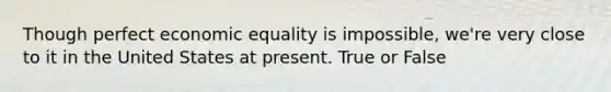 Though perfect economic equality is impossible, we're very close to it in the United States at present. True or False