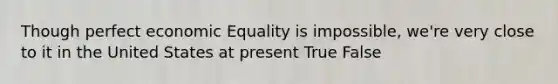 Though perfect economic Equality is impossible, we're very close to it in the United States at present True False