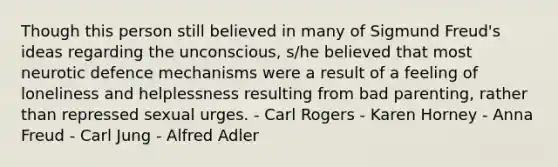 Though this person still believed in many of Sigmund Freud's ideas regarding the unconscious, s/he believed that most neurotic defence mechanisms were a result of a feeling of loneliness and helplessness resulting from bad parenting, rather than repressed sexual urges. - Carl Rogers - Karen Horney - Anna Freud - Carl Jung - Alfred Adler