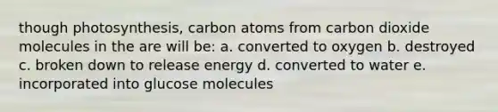 though photosynthesis, carbon atoms from carbon dioxide molecules in the are will be: a. converted to oxygen b. destroyed c. broken down to release energy d. converted to water e. incorporated into glucose molecules