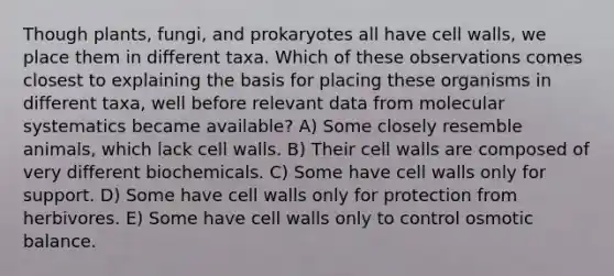 Though plants, fungi, and prokaryotes all have cell walls, we place them in different taxa. Which of these observations comes closest to explaining the basis for placing these organisms in different taxa, well before relevant data from molecular systematics became available? A) Some closely resemble animals, which lack cell walls. B) Their cell walls are composed of very different biochemicals. C) Some have cell walls only for support. D) Some have cell walls only for protection from herbivores. E) Some have cell walls only to control osmotic balance.