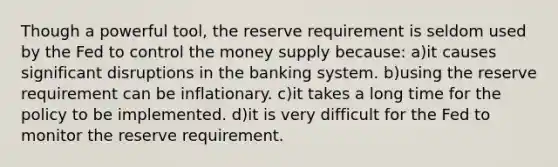 Though a powerful tool, the reserve requirement is seldom used by the Fed to control the money supply because: a)it causes significant disruptions in the banking system. b)using the reserve requirement can be inflationary. c)it takes a long time for the policy to be implemented. d)it is very difficult for the Fed to monitor the reserve requirement.