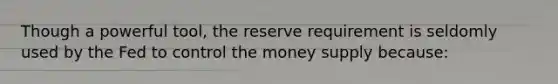 Though a powerful tool, the reserve requirement is seldomly used by the Fed to control the money supply because: