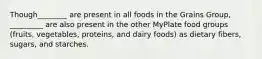 Though________ are present in all foods in the Grains Group, _________ are also present in the other MyPlate food groups (fruits, vegetables, proteins, and dairy foods) as dietary fibers, sugars, and starches.