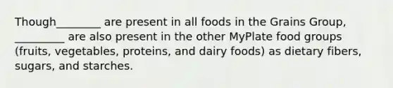 Though________ are present in all foods in the Grains Group, _________ are also present in the other MyPlate food groups (fruits, vegetables, proteins, and dairy foods) as dietary fibers, sugars, and starches.