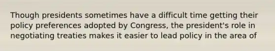 Though presidents sometimes have a difficult time getting their policy preferences adopted by Congress, the president's role in negotiating treaties makes it easier to lead policy in the area of