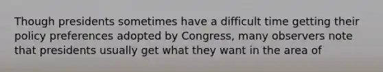 Though presidents sometimes have a difficult time getting their policy preferences adopted by Congress, many observers note that presidents usually get what they want in the area of