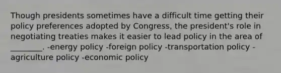 Though presidents sometimes have a difficult time getting their policy preferences adopted by Congress, the president's role in negotiating treaties makes it easier to lead policy in the area of ________. -energy policy -foreign policy -transportation policy -agriculture policy -economic policy