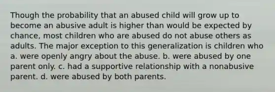 Though the probability that an abused child will grow up to become an abusive adult is higher than would be expected by chance, most children who are abused do not abuse others as adults. The major exception to this generalization is children who a. were openly angry about the abuse. b. were abused by one parent only. c. had a supportive relationship with a nonabusive parent. d. were abused by both parents.