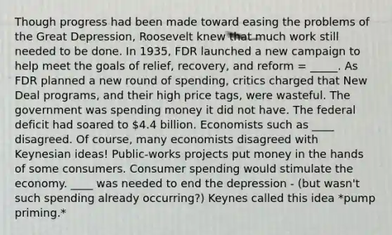 Though progress had been made toward easing the problems of the Great Depression, Roosevelt knew that much work still needed to be done. In 1935, FDR launched a new campaign to help meet the goals of relief, recovery, and reform = _____. As FDR planned a new round of spending, critics charged that New Deal programs, and their high price tags, were wasteful. The government was spending money it did not have. The federal deficit had soared to 4.4 billion. Economists such as ____ disagreed. Of course, many economists disagreed with Keynesian ideas! Public-works projects put money in the hands of some consumers. Consumer spending would stimulate the economy. ____ was needed to end the depression - (but wasn't such spending already occurring?) Keynes called this idea *pump priming.*