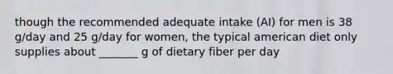 though the recommended adequate intake (AI) for men is 38 g/day and 25 g/day for women, the typical american diet only supplies about _______ g of dietary fiber per day