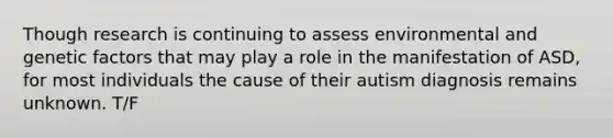 Though research is continuing to assess environmental and genetic factors that may play a role in the manifestation of ASD, for most individuals the cause of their autism diagnosis remains unknown. T/F