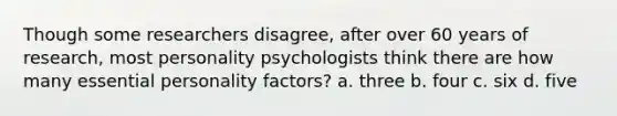 Though some researchers disagree, after over 60 years of research, most personality psychologists think there are how many essential personality factors? a. three b. four c. six d. five