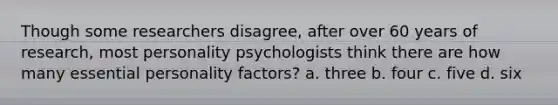 Though some researchers disagree, after over 60 years of research, most personality psychologists think there are how many essential personality factors? a. three b. four c. five d. six