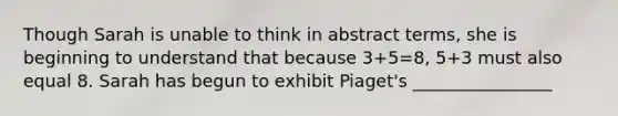 Though Sarah is unable to think in abstract terms, she is beginning to understand that because 3+5=8, 5+3 must also equal 8. Sarah has begun to exhibit Piaget's ________________