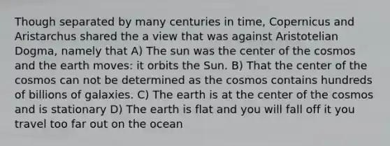 Though separated by many centuries in time, Copernicus and Aristarchus shared the a view that was against Aristotelian Dogma, namely that A) The sun was the center of the cosmos and the earth moves: it orbits the Sun. B) That the center of the cosmos can not be determined as the cosmos contains hundreds of billions of galaxies. C) The earth is at the center of the cosmos and is stationary D) The earth is flat and you will fall off it you travel too far out on the ocean