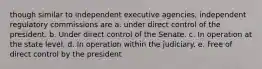 though similar to independent executive agencies, independent regulatory commissions are a. under direct control of the president. b. Under direct control of the Senate. c. In operation at the state level. d. In operation within the judiciary. e. Free of direct control by the president