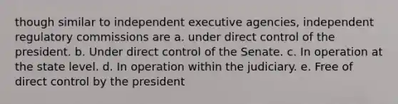 though similar to independent executive agencies, independent regulatory commissions are a. under direct control of the president. b. Under direct control of the Senate. c. In operation at the state level. d. In operation within the judiciary. e. Free of direct control by the president